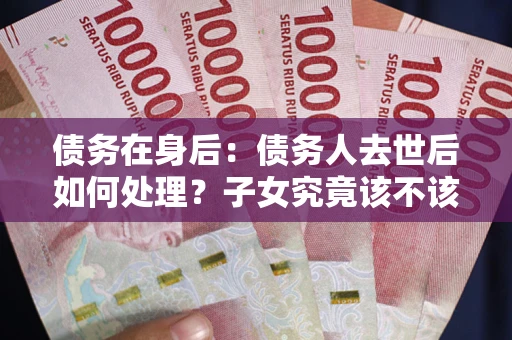武汉债务在身后：债务人去世后如何处理？子女究竟该不该还钱？